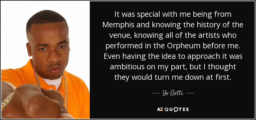 It was special with me being from Memphis and knowing the history of the venue, knowing all of the artists who performed in the Orpheum before me. Even having the idea to approach it was ambitious on my part, but I thought they would turn me down at first. - Yo Gotti