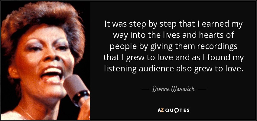 It was step by step that I earned my way into the lives and hearts of people by giving them recordings that I grew to love and as I found my listening audience also grew to love. - Dionne Warwick