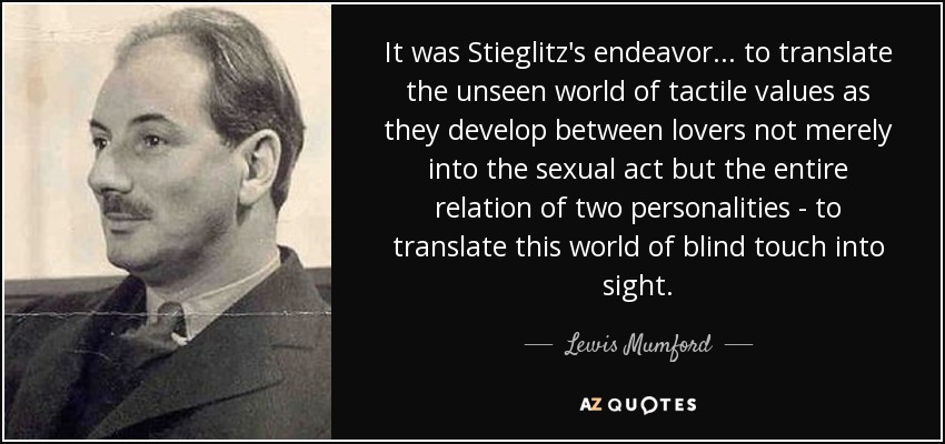 It was Stieglitz's endeavor... to translate the unseen world of tactile values as they develop between lovers not merely into the sexual act but the entire relation of two personalities - to translate this world of blind touch into sight. - Lewis Mumford