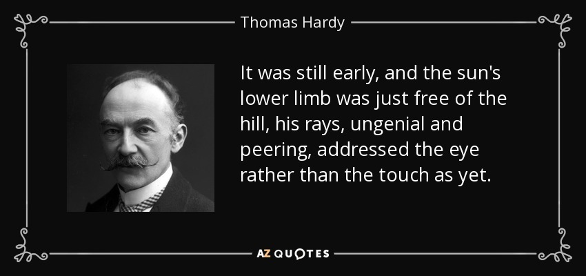 It was still early, and the sun's lower limb was just free of the hill, his rays, ungenial and peering, addressed the eye rather than the touch as yet. - Thomas Hardy