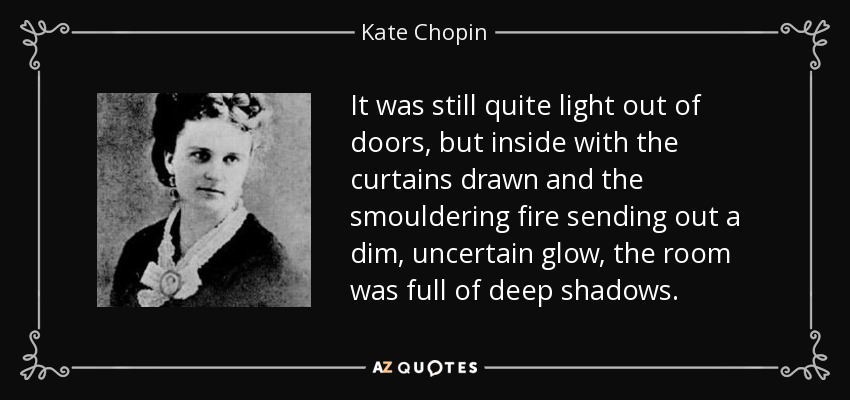 It was still quite light out of doors, but inside with the curtains drawn and the smouldering fire sending out a dim, uncertain glow, the room was full of deep shadows. - Kate Chopin