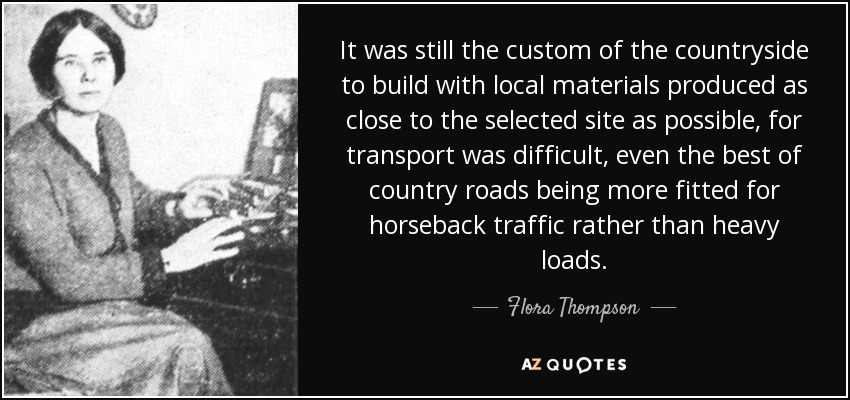 It was still the custom of the countryside to build with local materials produced as close to the selected site as possible, for transport was difficult, even the best of country roads being more fitted for horseback traffic rather than heavy loads. - Flora Thompson