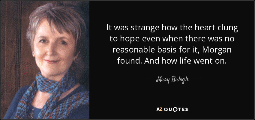 It was strange how the heart clung to hope even when there was no reasonable basis for it, Morgan found. And how life went on. - Mary Balogh