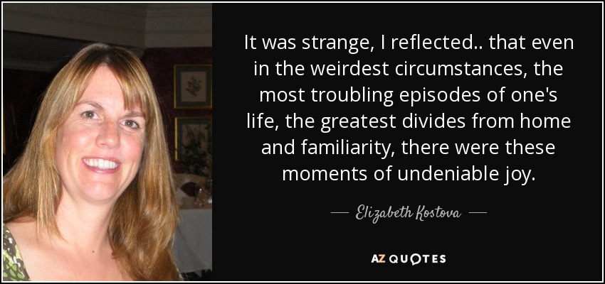 It was strange, I reflected.. that even in the weirdest circumstances, the most troubling episodes of one's life, the greatest divides from home and familiarity, there were these moments of undeniable joy. - Elizabeth Kostova