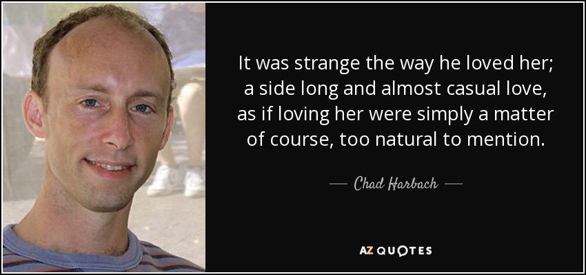 It was strange the way he loved her; a side long and almost casual love, as if loving her were simply a matter of course, too natural to mention. - Chad Harbach