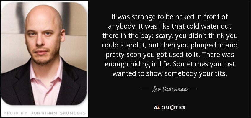 It was strange to be naked in front of anybody. It was like that cold water out there in the bay: scary, you didn’t think you could stand it, but then you plunged in and pretty soon you got used to it. There was enough hiding in life. Sometimes you just wanted to show somebody your tits. - Lev Grossman