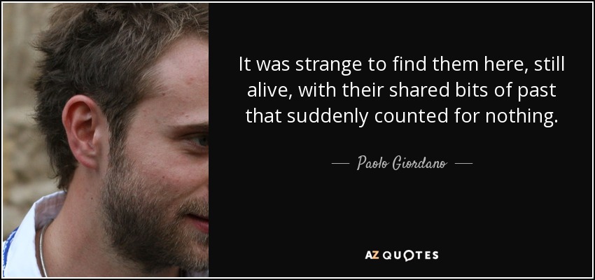 It was strange to find them here, still alive, with their shared bits of past that suddenly counted for nothing. - Paolo Giordano