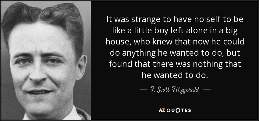 It was strange to have no self-to be like a little boy left alone in a big house, who knew that now he could do anything he wanted to do, but found that there was nothing that he wanted to do. - F. Scott Fitzgerald