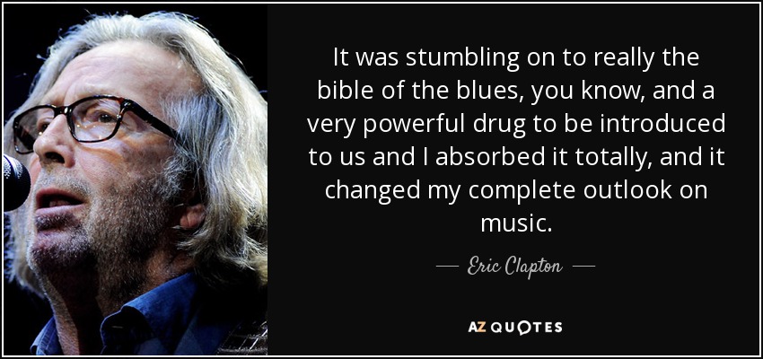 It was stumbling on to really the bible of the blues, you know, and a very powerful drug to be introduced to us and I absorbed it totally, and it changed my complete outlook on music. - Eric Clapton