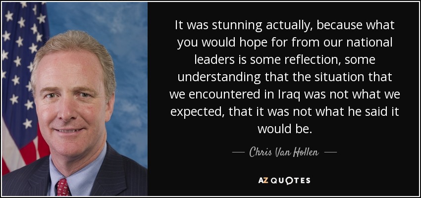 It was stunning actually, because what you would hope for from our national leaders is some reflection, some understanding that the situation that we encountered in Iraq was not what we expected, that it was not what he said it would be. - Chris Van Hollen