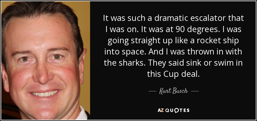 It was such a dramatic escalator that I was on. It was at 90 degrees. I was going straight up like a rocket ship into space. And I was thrown in with the sharks. They said sink or swim in this Cup deal. - Kurt Busch