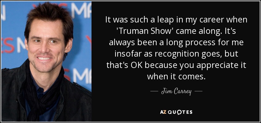 It was such a leap in my career when 'Truman Show' came along. It's always been a long process for me insofar as recognition goes, but that's OK because you appreciate it when it comes. - Jim Carrey