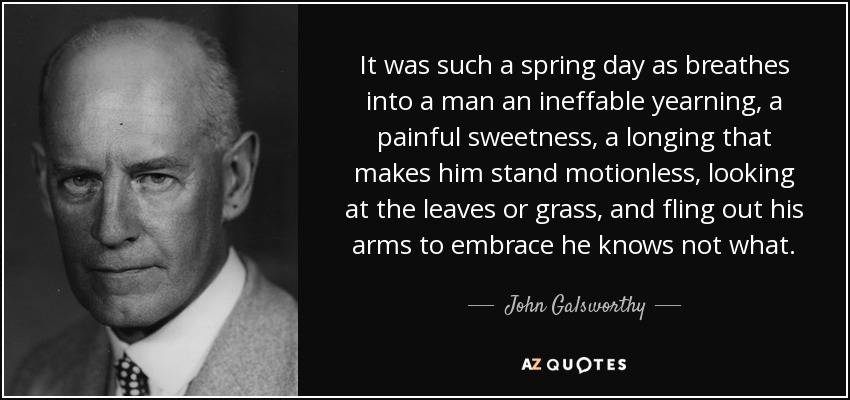 It was such a spring day as breathes into a man an ineffable yearning, a painful sweetness, a longing that makes him stand motionless, looking at the leaves or grass, and fling out his arms to embrace he knows not what. - John Galsworthy
