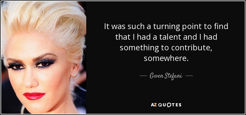 It was such a turning point to find that I had a talent and I had something to contribute, somewhere. - Gwen Stefani