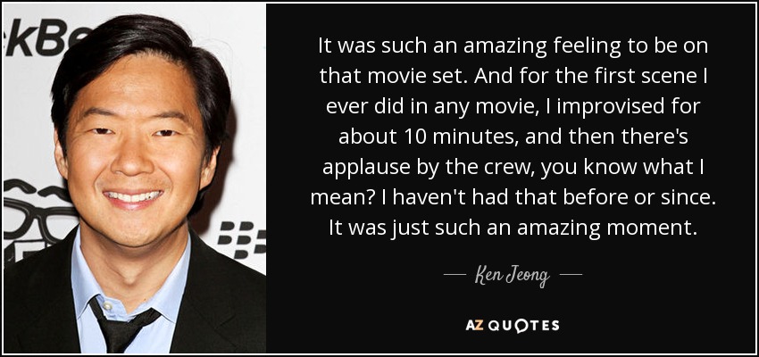 It was such an amazing feeling to be on that movie set. And for the first scene I ever did in any movie, I improvised for about 10 minutes, and then there's applause by the crew, you know what I mean? I haven't had that before or since. It was just such an amazing moment. - Ken Jeong