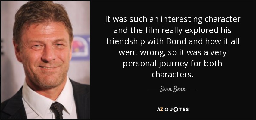 It was such an interesting character and the film really explored his friendship with Bond and how it all went wrong, so it was a very personal journey for both characters. - Sean Bean