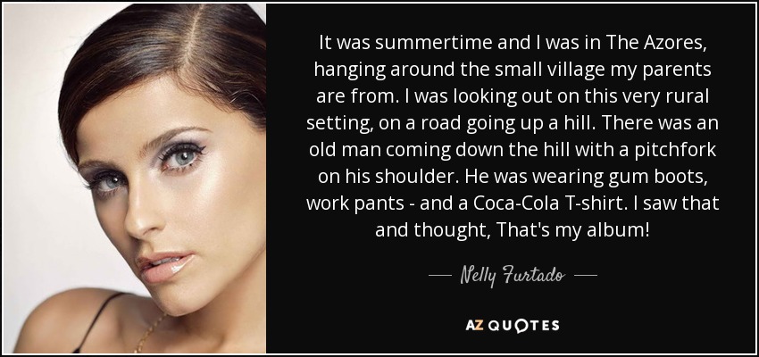 It was summertime and I was in The Azores, hanging around the small village my parents are from. I was looking out on this very rural setting, on a road going up a hill. There was an old man coming down the hill with a pitchfork on his shoulder. He was wearing gum boots, work pants - and a Coca-Cola T-shirt. I saw that and thought, That's my album! - Nelly Furtado