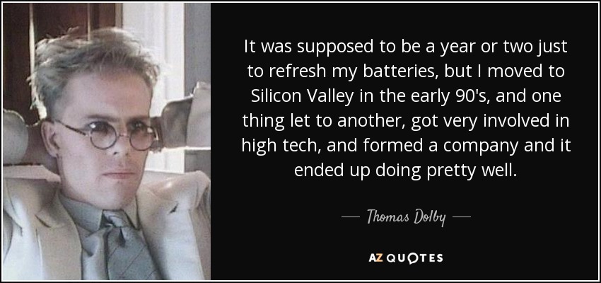 It was supposed to be a year or two just to refresh my batteries, but I moved to Silicon Valley in the early 90's, and one thing let to another, got very involved in high tech, and formed a company and it ended up doing pretty well. - Thomas Dolby