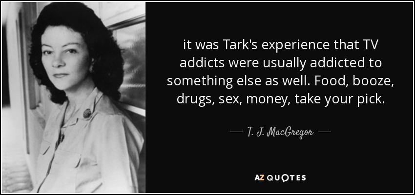 it was Tark's experience that TV addicts were usually addicted to something else as well. Food, booze, drugs, sex, money, take your pick. - T. J. MacGregor