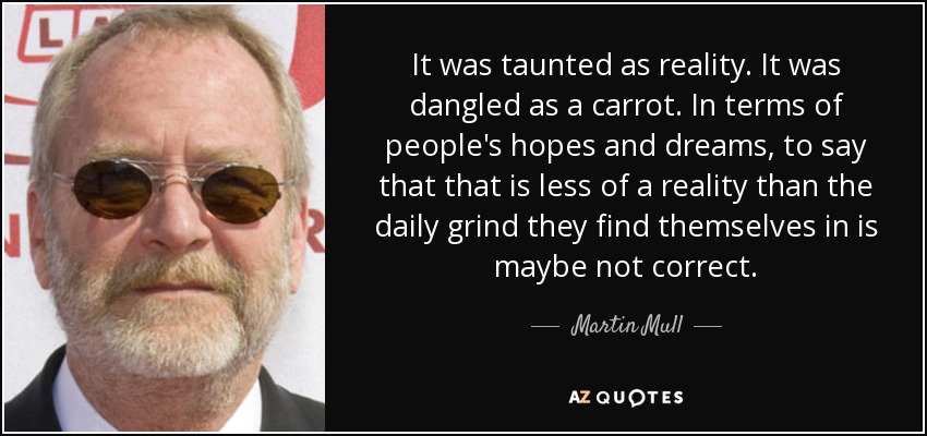 It was taunted as reality. It was dangled as a carrot. In terms of people's hopes and dreams, to say that that is less of a reality than the daily grind they find themselves in is maybe not correct. - Martin Mull