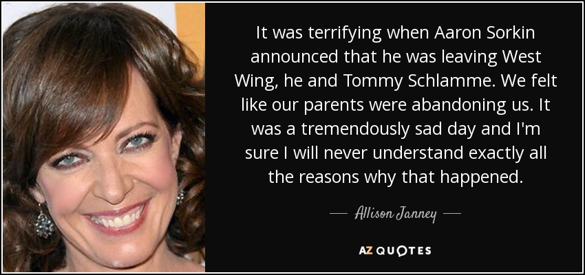 It was terrifying when Aaron Sorkin announced that he was leaving West Wing, he and Tommy Schlamme. We felt like our parents were abandoning us. It was a tremendously sad day and I'm sure I will never understand exactly all the reasons why that happened. - Allison Janney