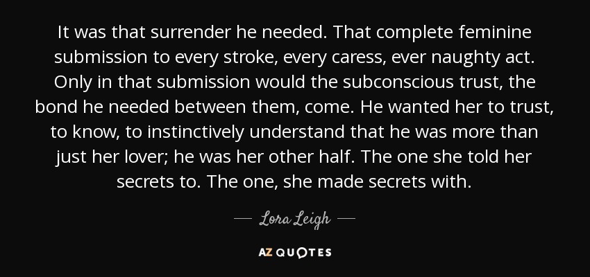 It was that surrender he needed. That complete feminine submission to every stroke, every caress, ever naughty act. Only in that submission would the subconscious trust, the bond he needed between them, come. He wanted her to trust, to know, to instinctively understand that he was more than just her lover; he was her other half. The one she told her secrets to. The one, she made secrets with. - Lora Leigh