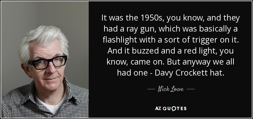 It was the 1950s, you know, and they had a ray gun, which was basically a flashlight with a sort of trigger on it. And it buzzed and a red light, you know, came on. But anyway we all had one - Davy Crockett hat. - Nick Lowe