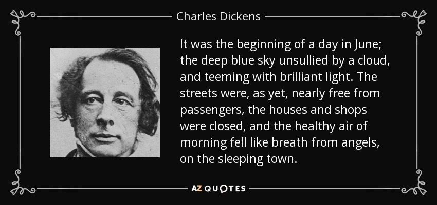It was the beginning of a day in June; the deep blue sky unsullied by a cloud, and teeming with brilliant light. The streets were, as yet, nearly free from passengers, the houses and shops were closed, and the healthy air of morning fell like breath from angels, on the sleeping town. - Charles Dickens