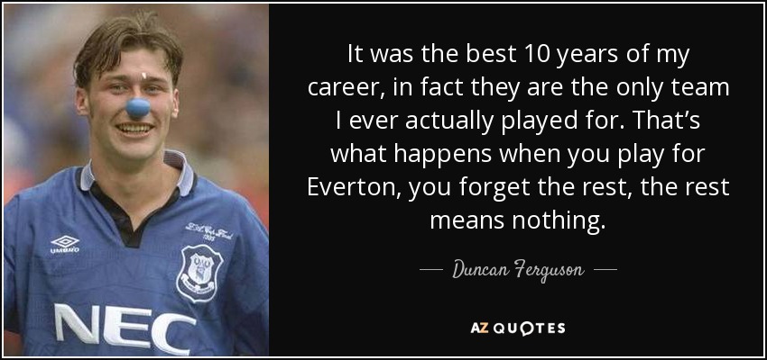 It was the best 10 years of my career, in fact they are the only team I ever actually played for. That’s what happens when you play for Everton, you forget the rest, the rest means nothing. - Duncan Ferguson