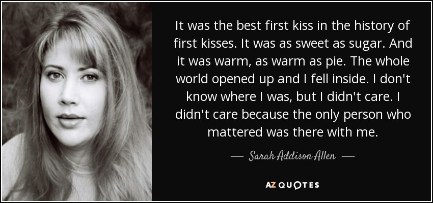 It was the best first kiss in the history of first kisses. It was as sweet as sugar. And it was warm, as warm as pie. The whole world opened up and I fell inside. I don't know where I was, but I didn't care. I didn't care because the only person who mattered was there with me. - Sarah Addison Allen