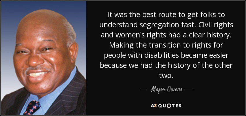 It was the best route to get folks to understand segregation fast. Civil rights and women's rights had a clear history. Making the transition to rights for people with disabilities became easier because we had the history of the other two. - Major Owens