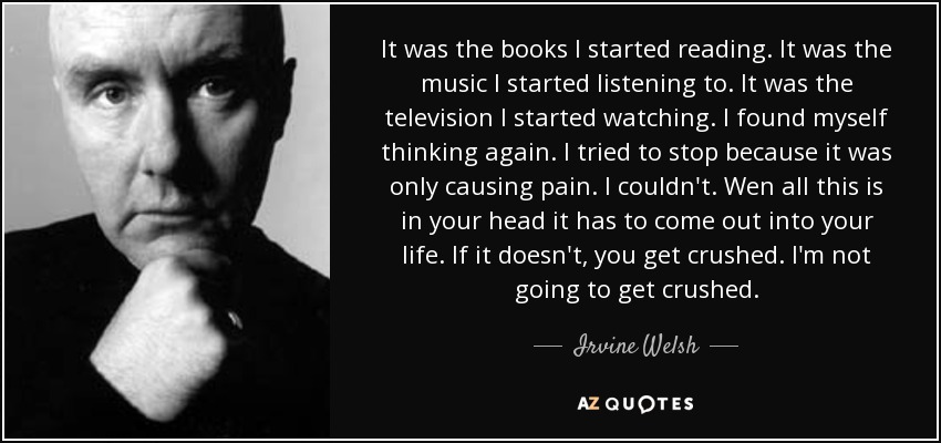 It was the books I started reading. It was the music I started listening to. It was the television I started watching. I found myself thinking again. I tried to stop because it was only causing pain. I couldn't. Wen all this is in your head it has to come out into your life. If it doesn't, you get crushed. I'm not going to get crushed. - Irvine Welsh