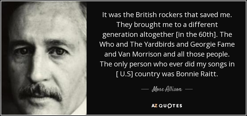 It was the British rockers that saved me. They brought me to a different generation altogether [in the 60th]. The Who and The Yardbirds and Georgie Fame and Van Morrison and all those people. The only person who ever did my songs in [ U.S] country was Bonnie Raitt. - Mose Allison