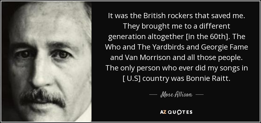 It was the British rockers that saved me. They brought me to a different generation altogether [in the 60th]. The Who and The Yardbirds and Georgie Fame and Van Morrison and all those people. The only person who ever did my songs in [ U.S] country was Bonnie Raitt. - Mose Allison