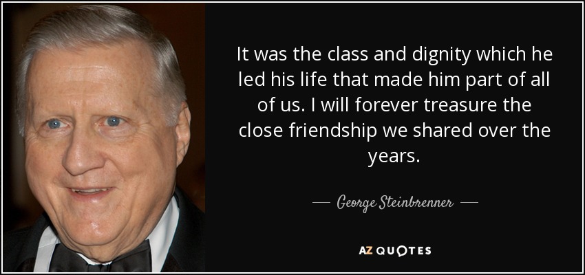 It was the class and dignity which he led his life that made him part of all of us. I will forever treasure the close friendship we shared over the years. - George Steinbrenner