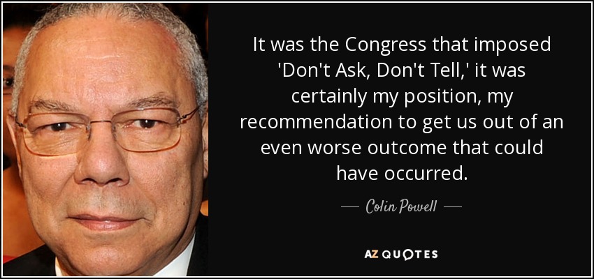 It was the Congress that imposed 'Don't Ask, Don't Tell,' it was certainly my position, my recommendation to get us out of an even worse outcome that could have occurred. - Colin Powell