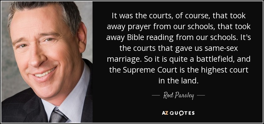 It was the courts, of course, that took away prayer from our schools, that took away Bible reading from our schools. It's the courts that gave us same-sex marriage. So it is quite a battlefield, and the Supreme Court is the highest court in the land. - Rod Parsley