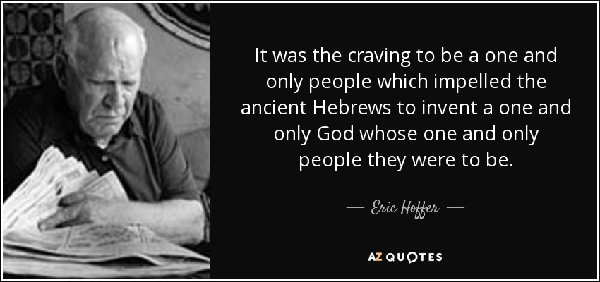 It was the craving to be a one and only people which impelled the ancient Hebrews to invent a one and only God whose one and only people they were to be. - Eric Hoffer