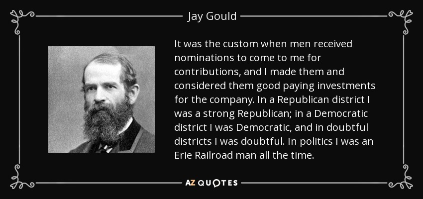 It was the custom when men received nominations to come to me for contributions, and I made them and considered them good paying investments for the company. In a Republican district I was a strong Republican; in a Democratic district I was Democratic, and in doubtful districts I was doubtful. In politics I was an Erie Railroad man all the time. - Jay Gould