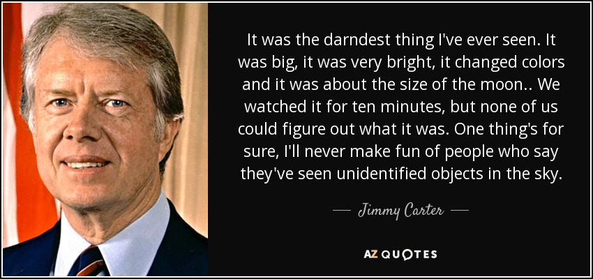It was the darndest thing I've ever seen. It was big, it was very bright, it changed colors and it was about the size of the moon.. We watched it for ten minutes, but none of us could figure out what it was. One thing's for sure, I'll never make fun of people who say they've seen unidentified objects in the sky. - Jimmy Carter