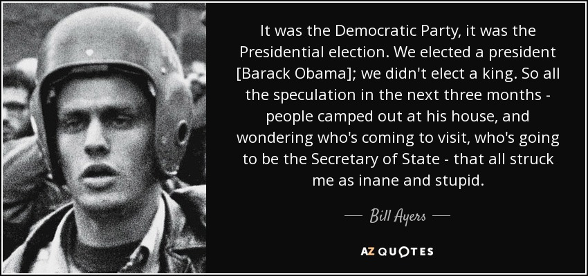 It was the Democratic Party, it was the Presidential election. We elected a president [Barack Obama]; we didn't elect a king. So all the speculation in the next three months - people camped out at his house, and wondering who's coming to visit, who's going to be the Secretary of State - that all struck me as inane and stupid. - Bill Ayers