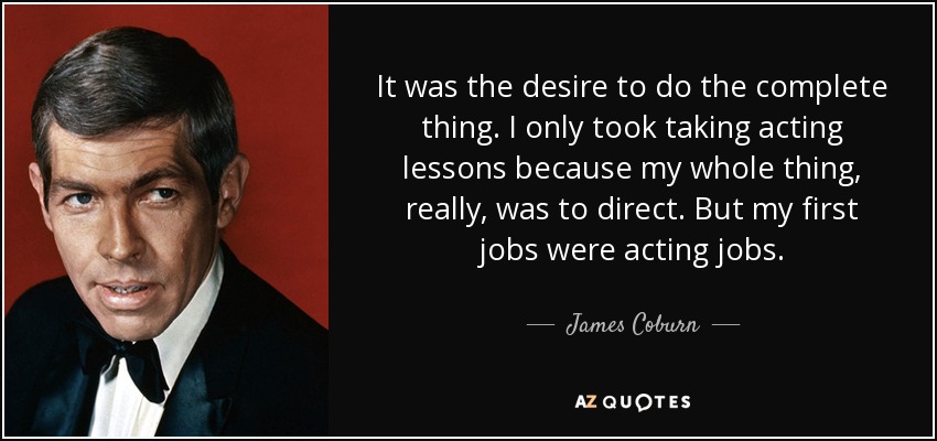 It was the desire to do the complete thing. I only took taking acting lessons because my whole thing, really, was to direct. But my first jobs were acting jobs. - James Coburn