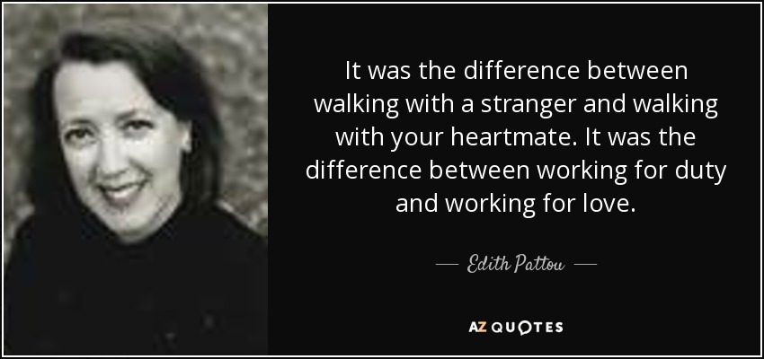 It was the difference between walking with a stranger and walking with your heartmate. It was the difference between working for duty and working for love. - Edith Pattou