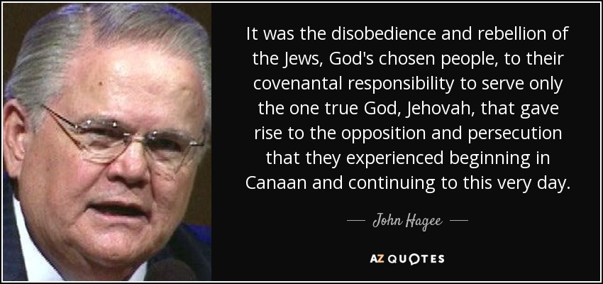 It was the disobedience and rebellion of the Jews, God's chosen people, to their covenantal responsibility to serve only the one true God, Jehovah, that gave rise to the opposition and persecution that they experienced beginning in Canaan and continuing to this very day. - John Hagee
