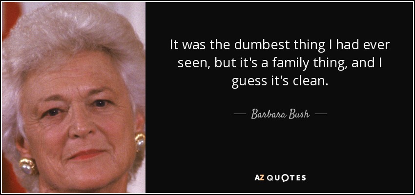 It was the dumbest thing I had ever seen, but it's a family thing, and I guess it's clean. - Barbara Bush