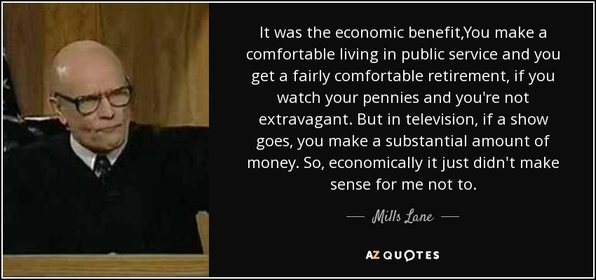 It was the economic benefit,You make a comfortable living in public service and you get a fairly comfortable retirement, if you watch your pennies and you're not extravagant. But in television, if a show goes, you make a substantial amount of money. So, economically it just didn't make sense for me not to. - Mills Lane