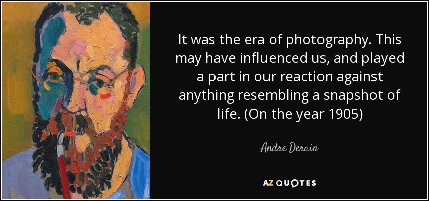 It was the era of photography. This may have influenced us, and played a part in our reaction against anything resembling a snapshot of life. (On the year 1905) - Andre Derain