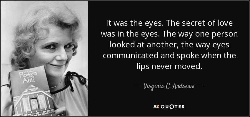 It was the eyes. The secret of love was in the eyes. The way one person looked at another, the way eyes communicated and spoke when the lips never moved. - Virginia C. Andrews