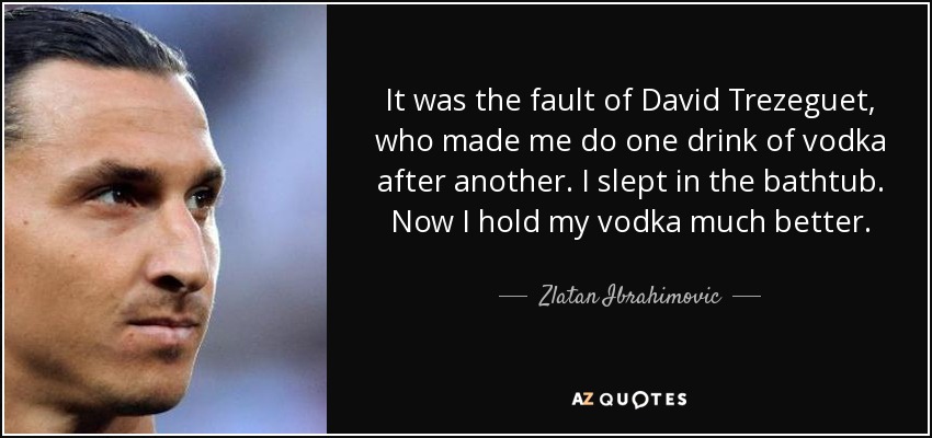 It was the fault of David Trezeguet, who made me do one drink of vodka after another. I slept in the bathtub. Now I hold my vodka much better. - Zlatan Ibrahimovic
