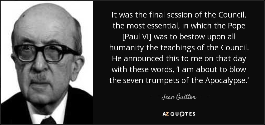 It was the final session of the Council, the most essential, in which the Pope [Paul VI] was to bestow upon all humanity the teachings of the Council. He announced this to me on that day with these words, ‘I am about to blow the seven trumpets of the Apocalypse.’ - Jean Guitton